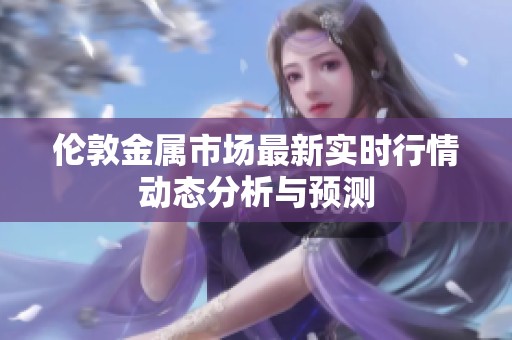 伦敦金属市场最新实时行情动态分析与预测