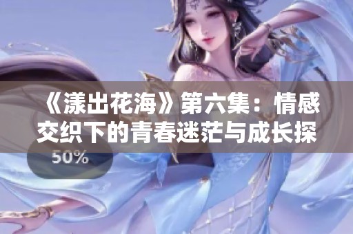 《漾出花海》第六集：情感交织下的青春迷茫与成长探索