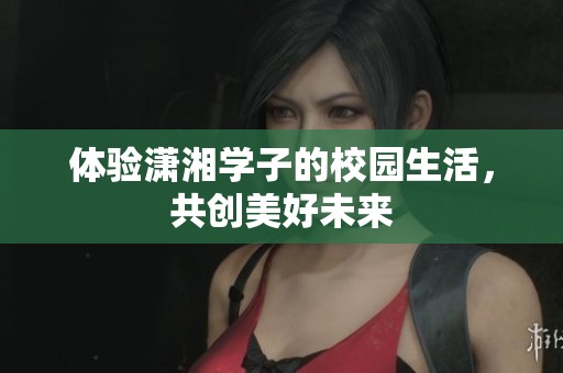 体验潇湘学子的校园生活，共创美好未来