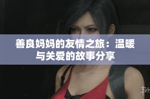 善良妈妈的友情之旅：温暖与关爱的故事分享