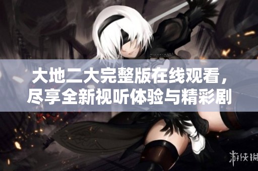 大地二大完整版在线观看，尽享全新视听体验与精彩剧情