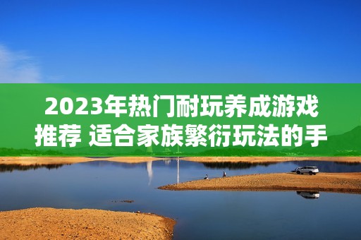 2023年热门耐玩养成游戏推荐 适合家族繁衍玩法的手游解析