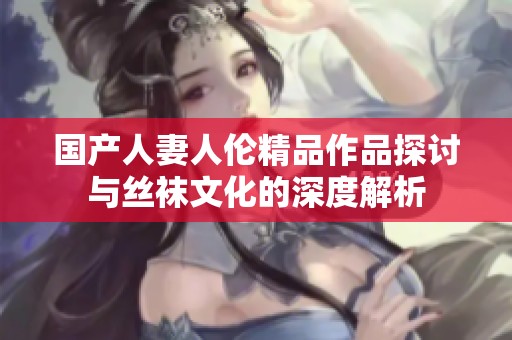 国产人妻人伦精品作品探讨与丝袜文化的深度解析