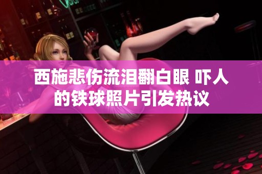西施悲伤流泪翻白眼 吓人的铁球照片引发热议
