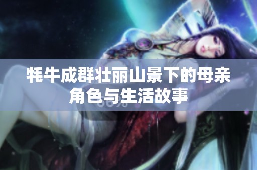 牦牛成群壮丽山景下的母亲角色与生活故事