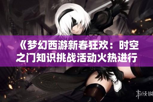 《梦幻西游新春狂欢：时空之门知识挑战活动火热进行中》