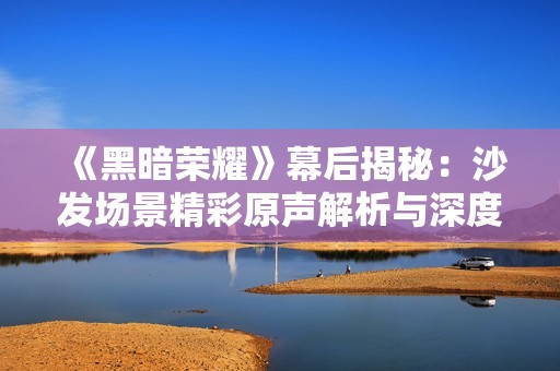 《黑暗荣耀》幕后揭秘：沙发场景精彩原声解析与深度解读
