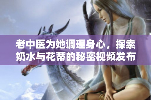 老中医为她调理身心，探索奶水与花蒂的秘密视频发布