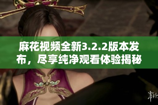 麻花视频全新3.2.2版本发布，尽享纯净观看体验揭秘