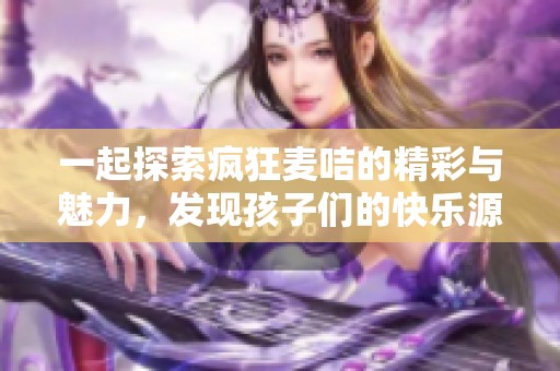 一起探索疯狂麦咭的精彩与魅力，发现孩子们的快乐源泉