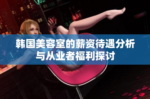 韩国美容室的薪资待遇分析与从业者福利探讨