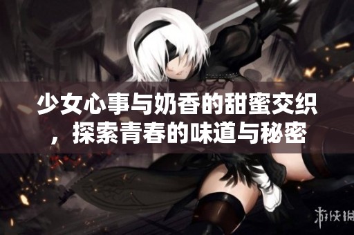 少女心事与奶香的甜蜜交织，探索青春的味道与秘密