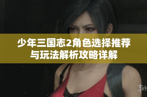 少年三国志2角色选择推荐与玩法解析攻略详解