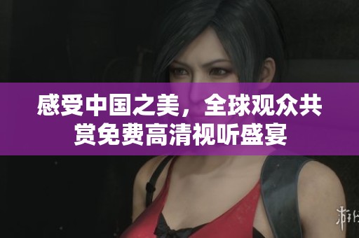 感受中国之美，全球观众共赏免费高清视听盛宴