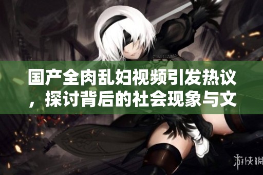 国产全肉乱妇视频引发热议，探讨背后的社会现象与文化意义