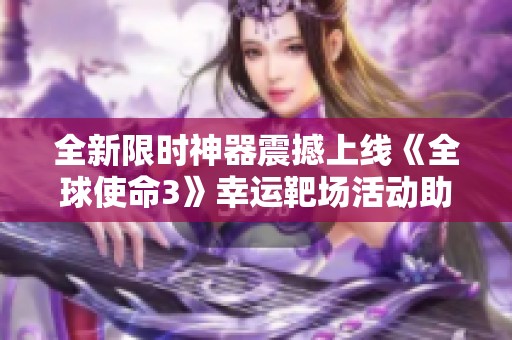 全新限时神器震撼上线《全球使命3》幸运靶场活动助你畅玩游戏