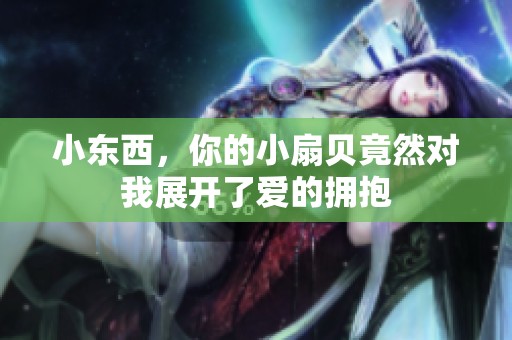 小东西，你的小扇贝竟然对我展开了爱的拥抱