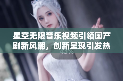 星空无限音乐视频引领国产剧新风潮，创新呈现引发热议