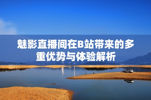 魅影直播间在B站带来的多重优势与体验解析