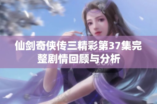 仙剑奇侠传三精彩第37集完整剧情回顾与分析
