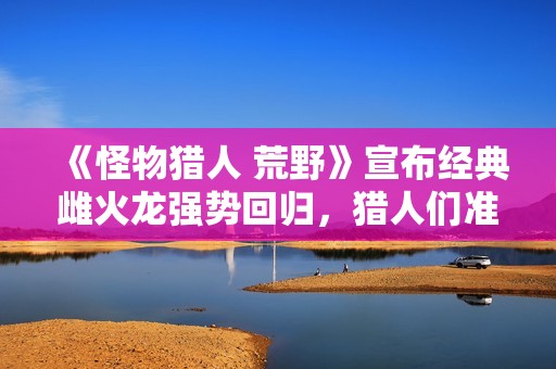 《怪物猎人 荒野》宣布经典雌火龙强势回归，猎人们准备好了吗