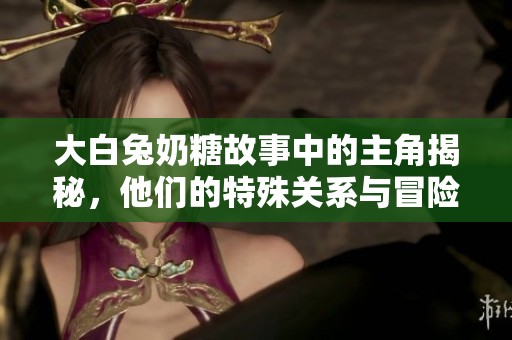 大白兔奶糖故事中的主角揭秘，他们的特殊关系与冒险历程