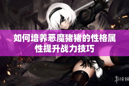 如何培养恶魔猪猪的性格属性提升战力技巧