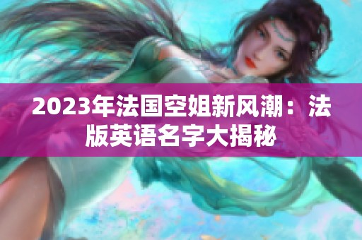 2023年法国空姐新风潮：法版英语名字大揭秘