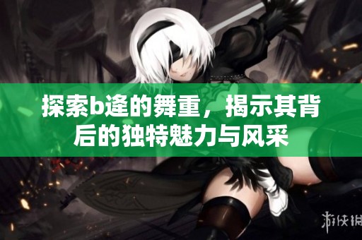 探索b逄的舞重，揭示其背后的独特魅力与风采