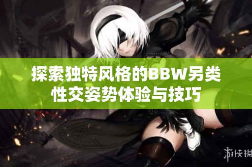 探索独特风格的BBW另类性交姿势体验与技巧