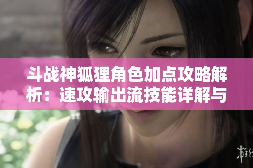 斗战神狐狸角色加点攻略解析：速攻输出流技能详解与移动技巧分享