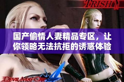 国产偷情人妻精品专区，让你领略无法抗拒的诱惑体验