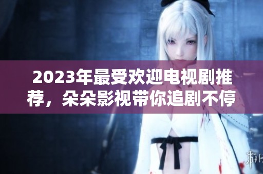 2023年最受欢迎电视剧推荐，朵朵影视带你追剧不停歇