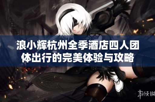 浪小辉杭州全季酒店四人团体出行的完美体验与攻略