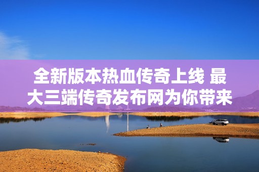 全新版本热血传奇上线 最大三端传奇发布网为你带来超值福利