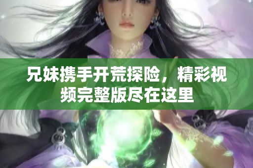 兄妹携手开荒探险，精彩视频完整版尽在这里