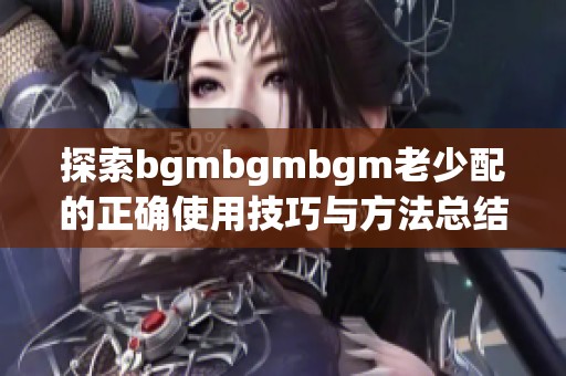 探索bgmbgmbgm老少配的正确使用技巧与方法总结