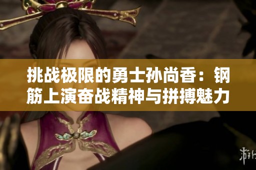 挑战极限的勇士孙尚香：钢筋上演奋战精神与拼搏魅力