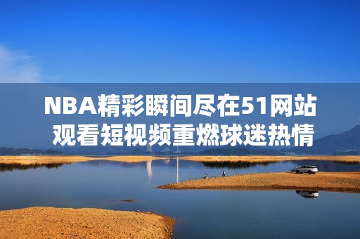 NBA精彩瞬间尽在51网站 观看短视频重燃球迷热情