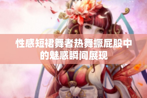 性感短裙舞者热舞撅屁股中的魅惑瞬间展现