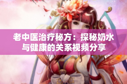 老中医治疗秘方：探秘奶水与健康的关系视频分享