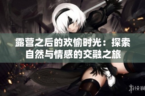 露营之后的欢愉时光：探索自然与情感的交融之旅