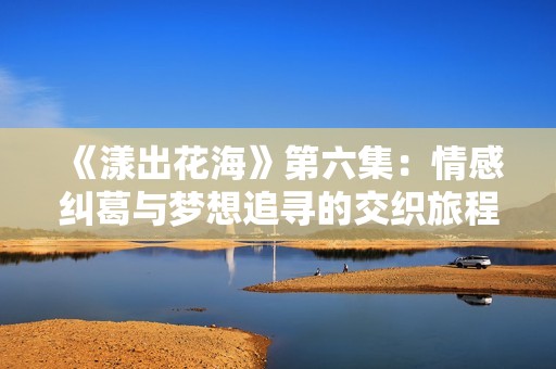 《漾出花海》第六集：情感纠葛与梦想追寻的交织旅程