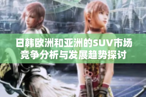 日韩欧洲和亚洲的SUV市场竞争分析与发展趋势探讨