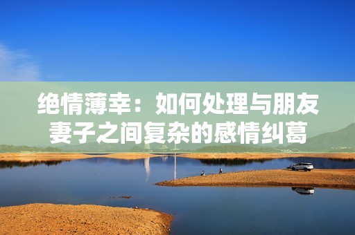 绝情薄幸：如何处理与朋友妻子之间复杂的感情纠葛