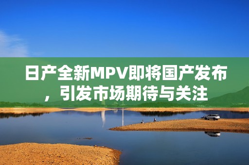 日产全新MPV即将国产发布，引发市场期待与关注