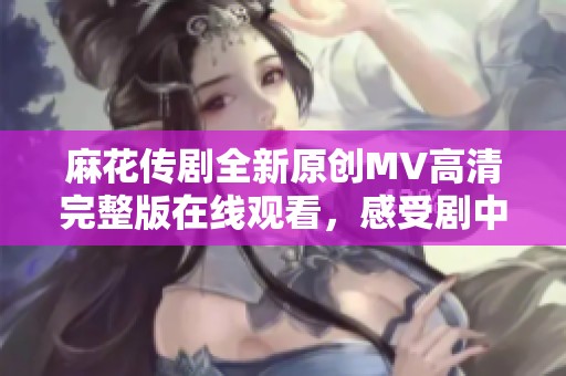 麻花传剧全新原创MV高清完整版在线观看，感受剧中精彩瞬间