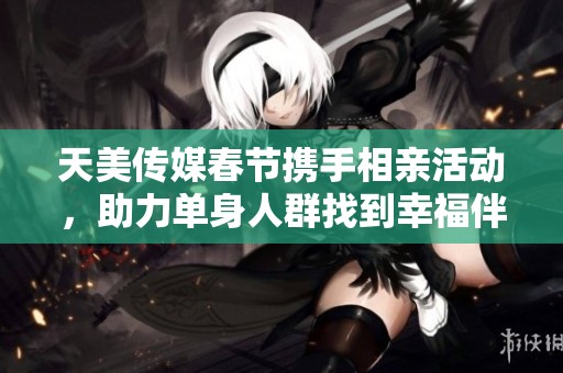天美传媒春节携手相亲活动，助力单身人群找到幸福伴侣