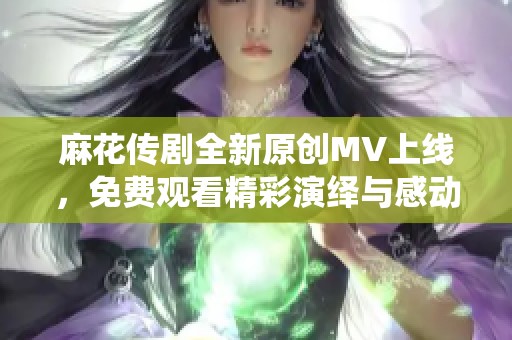 麻花传剧全新原创MV上线，免费观看精彩演绎与感动故事