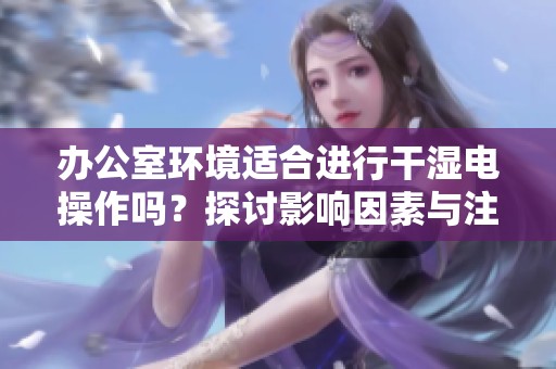 办公室环境适合进行干湿电操作吗？探讨影响因素与注意事项